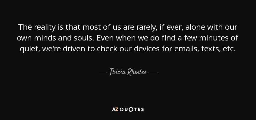 The reality is that most of us are rarely, if ever, alone with our own minds and souls. Even when we do find a few minutes of quiet, we're driven to check our devices for emails, texts, etc. - Tricia Rhodes