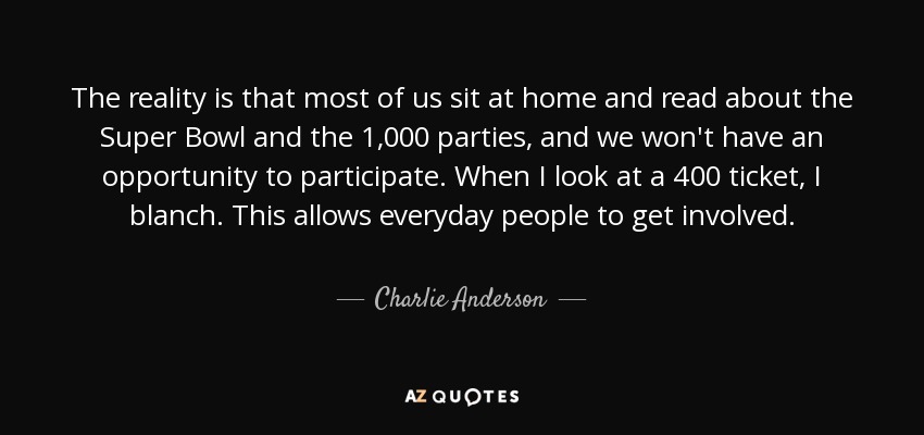 The reality is that most of us sit at home and read about the Super Bowl and the 1,000 parties, and we won't have an opportunity to participate. When I look at a 400 ticket, I blanch. This allows everyday people to get involved. - Charlie Anderson