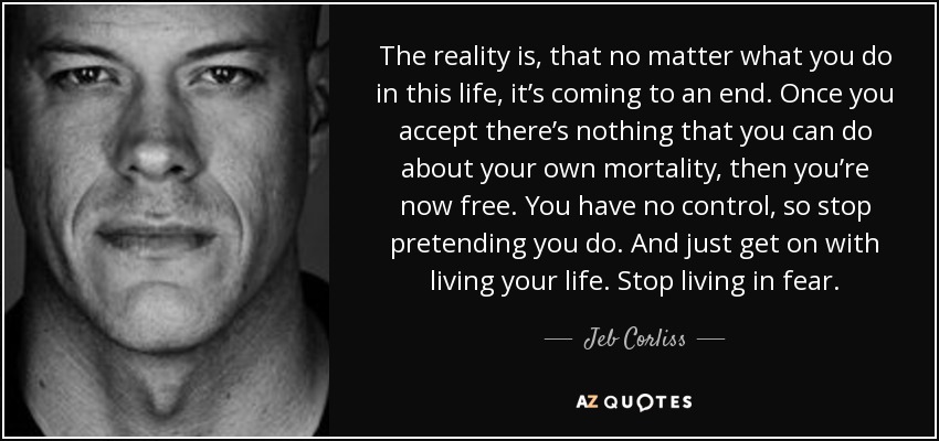 The reality is, that no matter what you do in this life, it’s coming to an end. Once you accept there’s nothing that you can do about your own mortality, then you’re now free. You have no control, so stop pretending you do. And just get on with living your life. Stop living in fear. - Jeb Corliss