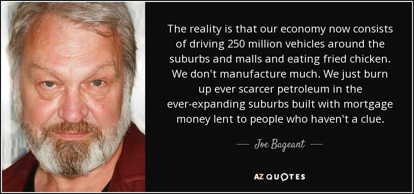 The reality is that our economy now consists of driving 250 million vehicles around the suburbs and malls and eating fried chicken. We don't manufacture much. We just burn up ever scarcer petroleum in the ever-expanding suburbs built with mortgage money lent to people who haven't a clue. - Joe Bageant