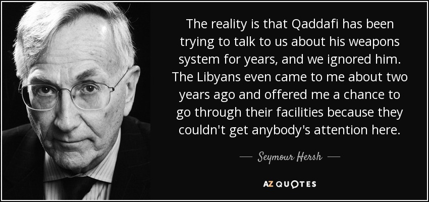 The reality is that Qaddafi has been trying to talk to us about his weapons system for years, and we ignored him. The Libyans even came to me about two years ago and offered me a chance to go through their facilities because they couldn't get anybody's attention here. - Seymour Hersh