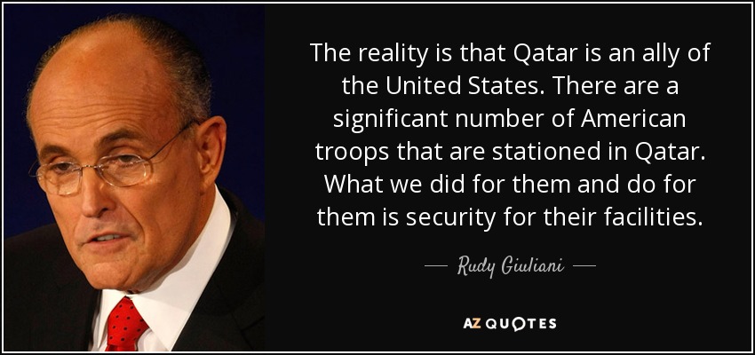 The reality is that Qatar is an ally of the United States. There are a significant number of American troops that are stationed in Qatar. What we did for them and do for them is security for their facilities. - Rudy Giuliani