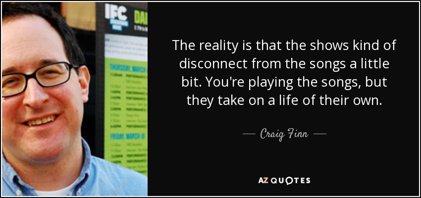 The reality is that the shows kind of disconnect from the songs a little bit. You're playing the songs, but they take on a life of their own. - Craig Finn