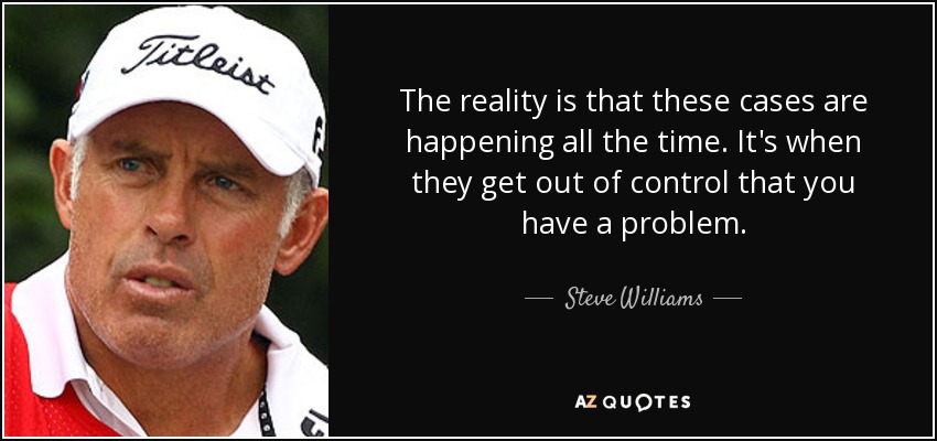 The reality is that these cases are happening all the time. It's when they get out of control that you have a problem. - Steve Williams