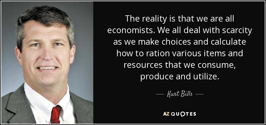 The reality is that we are all economists. We all deal with scarcity as we make choices and calculate how to ration various items and resources that we consume, produce and utilize. - Kurt Bills