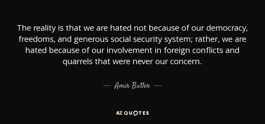 The reality is that we are hated not because of our democracy, freedoms, and generous social security system; rather, we are hated because of our involvement in foreign conflicts and quarrels that were never our concern. - Amir Butler