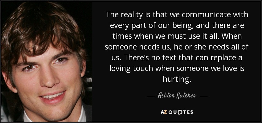 The reality is that we communicate with every part of our being, and there are times when we must use it all. When someone needs us, he or she needs all of us. There's no text that can replace a loving touch when someone we love is hurting. - Ashton Kutcher