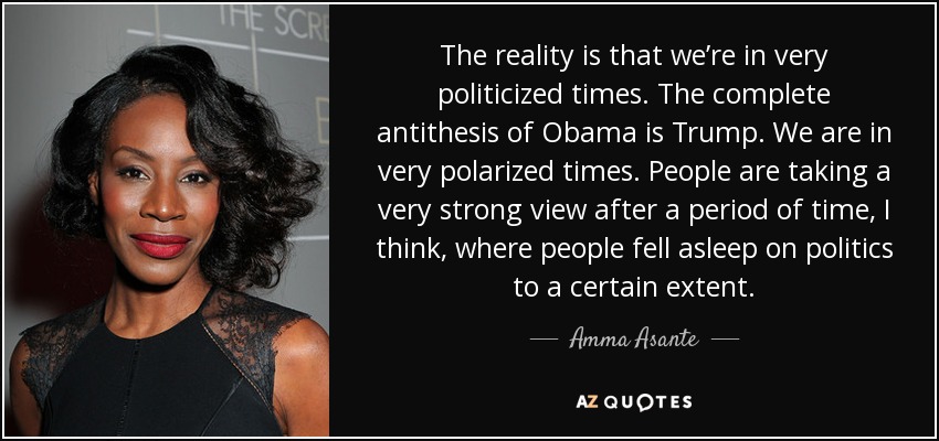 The reality is that we’re in very politicized times. The complete antithesis of Obama is Trump. We are in very polarized times. People are taking a very strong view after a period of time, I think, where people fell asleep on politics to a certain extent. - Amma Asante