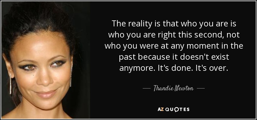 The reality is that who you are is who you are right this second, not who you were at any moment in the past because it doesn't exist anymore. It's done. It's over. - Thandie Newton