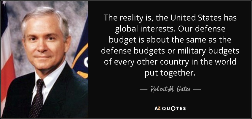 The reality is, the United States has global interests. Our defense budget is about the same as the defense budgets or military budgets of every other country in the world put together. - Robert M. Gates