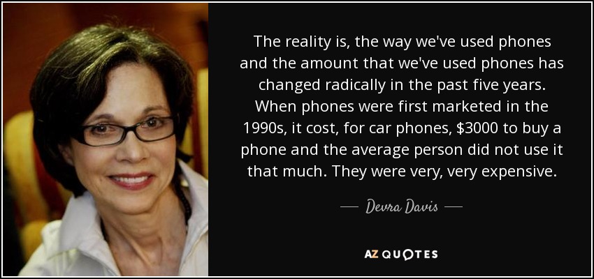 The reality is, the way we've used phones and the amount that we've used phones has changed radically in the past five years. When phones were first marketed in the 1990s, it cost, for car phones, $3000 to buy a phone and the average person did not use it that much. They were very, very expensive. - Devra Davis