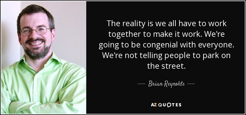 The reality is we all have to work together to make it work. We're going to be congenial with everyone. We're not telling people to park on the street. - Brian Reynolds