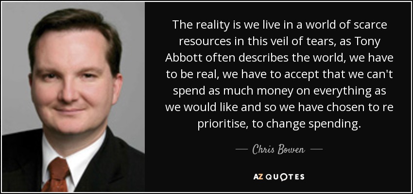 The reality is we live in a world of scarce resources in this veil of tears, as Tony Abbott often describes the world, we have to be real, we have to accept that we can't spend as much money on everything as we would like and so we have chosen to re prioritise, to change spending. - Chris Bowen