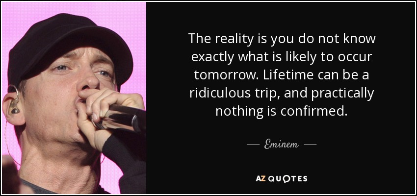 The reality is you do not know exactly what is likely to occur tomorrow. Lifetime can be a ridiculous trip, and practically nothing is confirmed. - Eminem