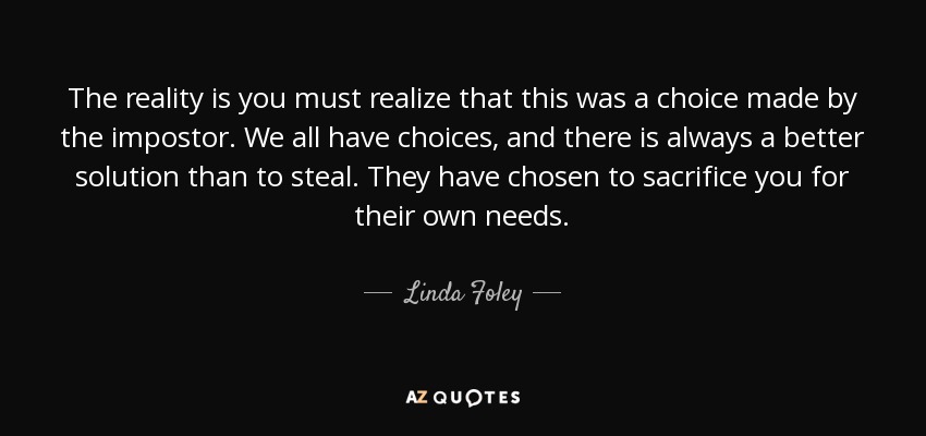 The reality is you must realize that this was a choice made by the impostor. We all have choices, and there is always a better solution than to steal. They have chosen to sacrifice you for their own needs. - Linda Foley