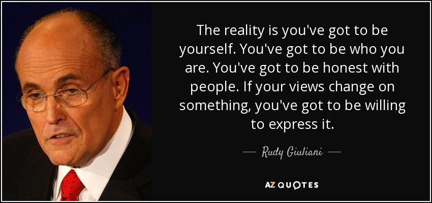 The reality is you've got to be yourself. You've got to be who you are. You've got to be honest with people. If your views change on something, you've got to be willing to express it. - Rudy Giuliani