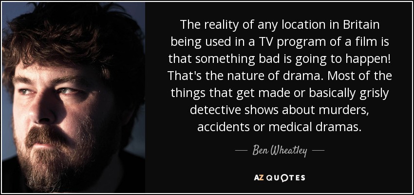 The reality of any location in Britain being used in a TV program of a film is that something bad is going to happen! That's the nature of drama. Most of the things that get made or basically grisly detective shows about murders, accidents or medical dramas. - Ben Wheatley