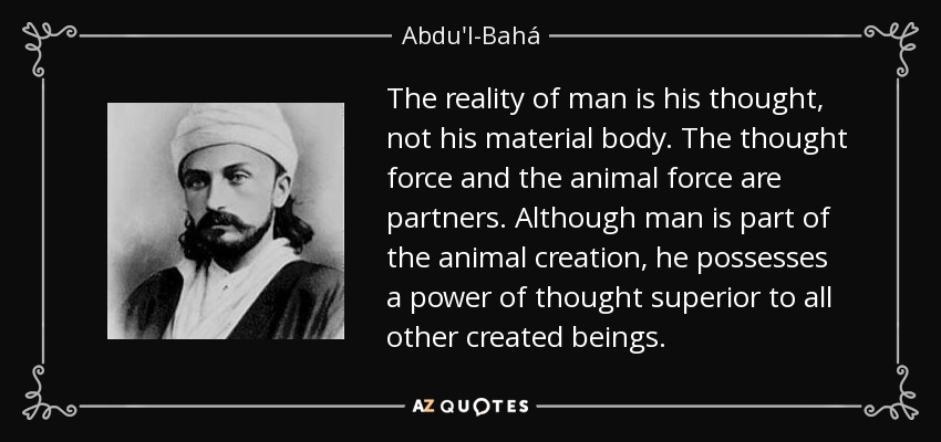 The reality of man is his thought, not his material body. The thought force and the animal force are partners. Although man is part of the animal creation, he possesses a power of thought superior to all other created beings. - Abdu'l-Bahá