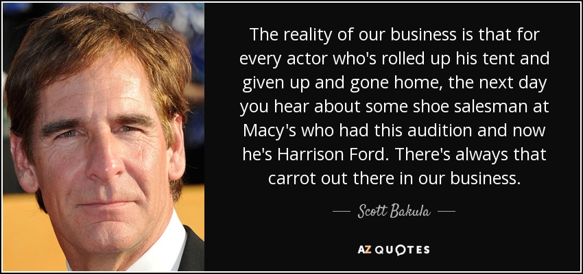 The reality of our business is that for every actor who's rolled up his tent and given up and gone home, the next day you hear about some shoe salesman at Macy's who had this audition and now he's Harrison Ford. There's always that carrot out there in our business. - Scott Bakula