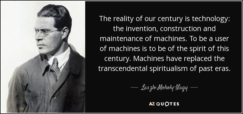 The reality of our century is technology: the invention, construction and maintenance of machines. To be a user of machines is to be of the spirit of this century. Machines have replaced the transcendental spiritualism of past eras. - Laszlo Moholy-Nagy