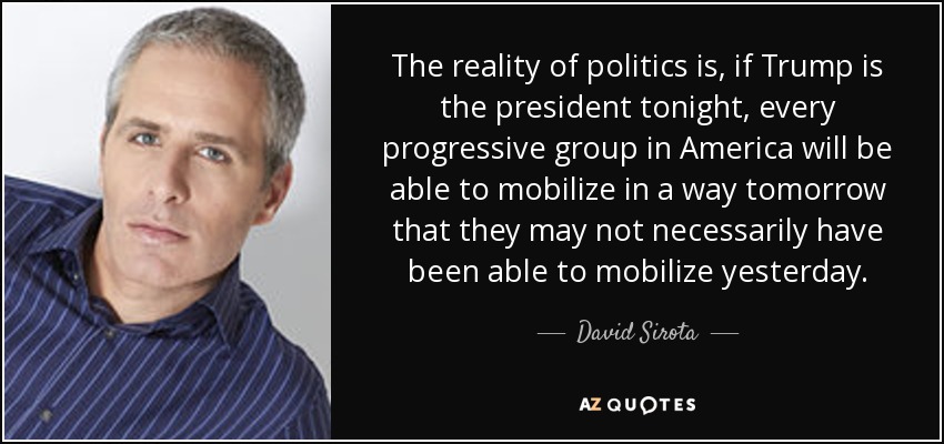 The reality of politics is, if Trump is the president tonight, every progressive group in America will be able to mobilize in a way tomorrow that they may not necessarily have been able to mobilize yesterday. - David Sirota