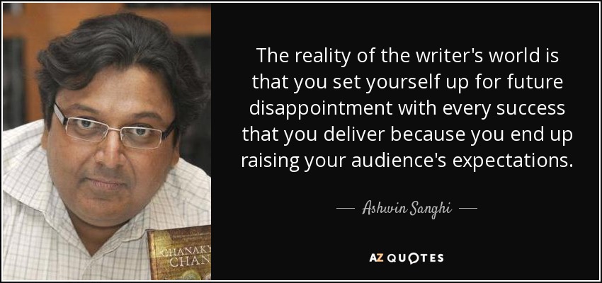 The reality of the writer's world is that you set yourself up for future disappointment with every success that you deliver because you end up raising your audience's expectations. - Ashwin Sanghi