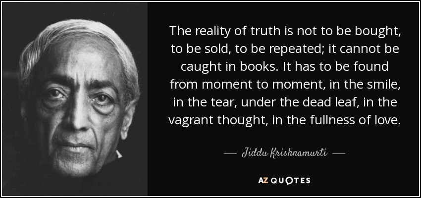 The reality of truth is not to be bought, to be sold, to be repeated; it cannot be caught in books. It has to be found from moment to moment, in the smile, in the tear, under the dead leaf, in the vagrant thought, in the fullness of love. - Jiddu Krishnamurti