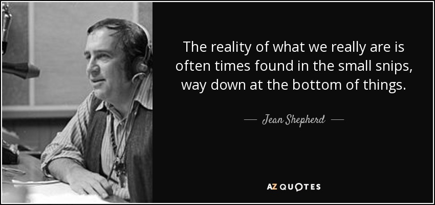 The reality of what we really are is often times found in the small snips, way down at the bottom of things. - Jean Shepherd