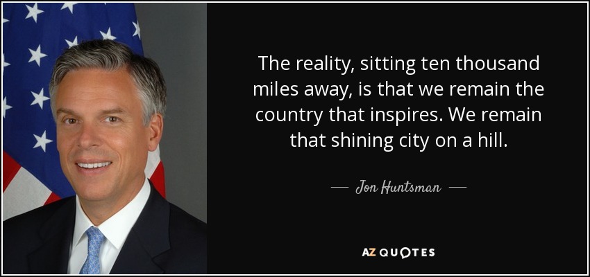 The reality, sitting ten thousand miles away, is that we remain the country that inspires. We remain that shining city on a hill. - Jon Huntsman, Jr.