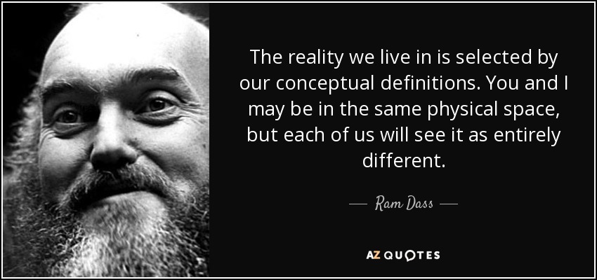 The reality we live in is selected by our conceptual definitions. You and I may be in the same physical space, but each of us will see it as entirely different. - Ram Dass