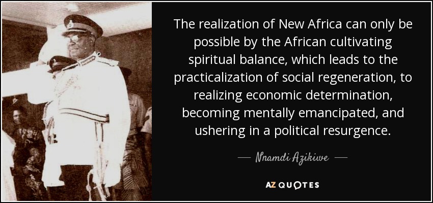 The realization of New Africa can only be possible by the African cultivating spiritual balance, which leads to the practicalization of social regeneration, to realizing economic determination, becoming mentally emancipated, and ushering in a political resurgence. - Nnamdi Azikiwe