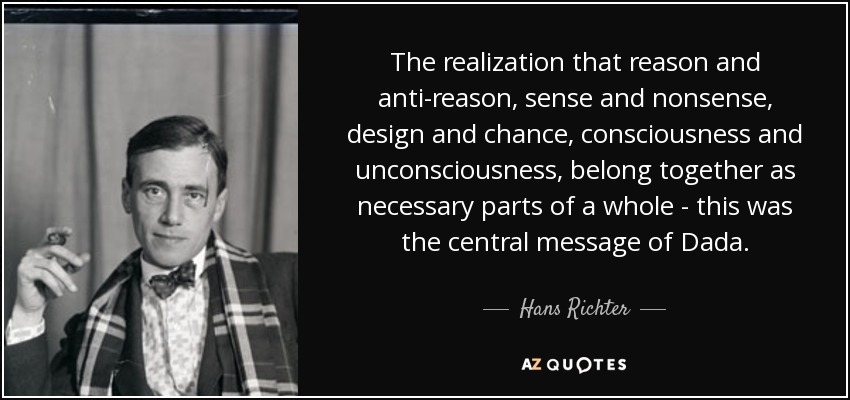 The realization that reason and anti-reason, sense and nonsense, design and chance, consciousness and unconsciousness, belong together as necessary parts of a whole - this was the central message of Dada. - Hans Richter