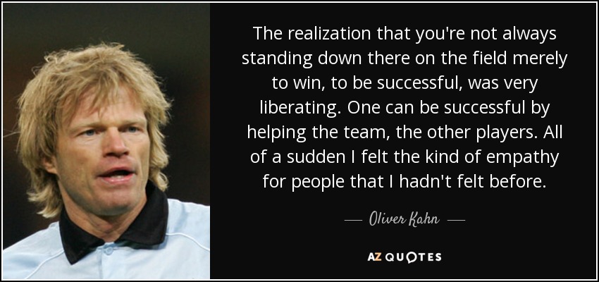 The realization that you're not always standing down there on the field merely to win, to be successful, was very liberating. One can be successful by helping the team, the other players. All of a sudden I felt the kind of empathy for people that I hadn't felt before. - Oliver Kahn
