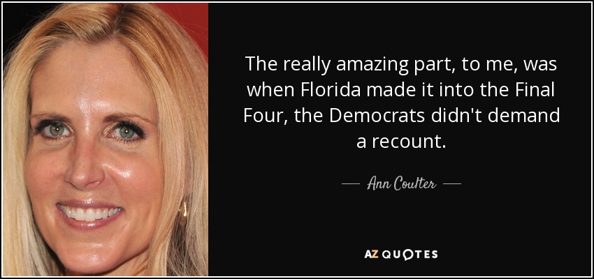 The really amazing part, to me, was when Florida made it into the Final Four, the Democrats didn't demand a recount. - Ann Coulter