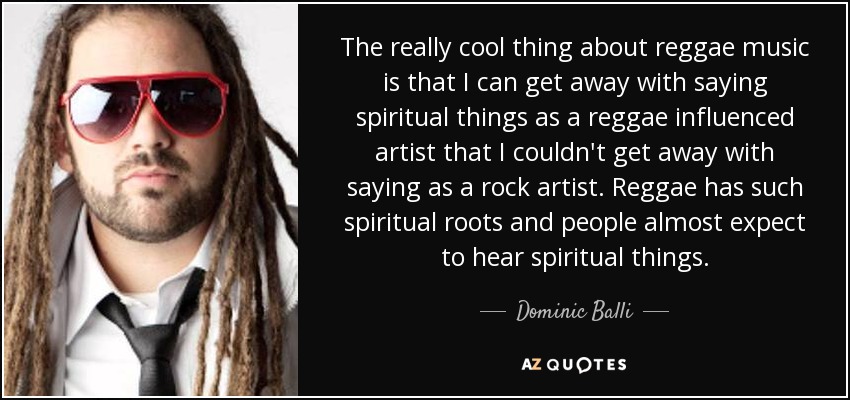 The really cool thing about reggae music is that I can get away with saying spiritual things as a reggae influenced artist that I couldn't get away with saying as a rock artist. Reggae has such spiritual roots and people almost expect to hear spiritual things. - Dominic Balli