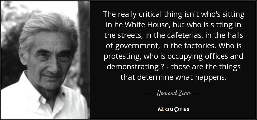 The really critical thing isn't who's sitting in he White House, but who is sitting in the streets, in the cafeterias, in the halls of government, in the factories. Who is protesting, who is occupying offices and demonstrating ? - those are the things that determine what happens. - Howard Zinn