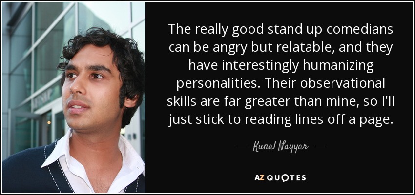 The really good stand up comedians can be angry but relatable, and they have interestingly humanizing personalities. Their observational skills are far greater than mine, so I'll just stick to reading lines off a page. - Kunal Nayyar