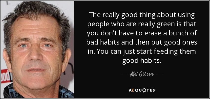 The really good thing about using people who are really green is that you don't have to erase a bunch of bad habits and then put good ones in. You can just start feeding them good habits. - Mel Gibson