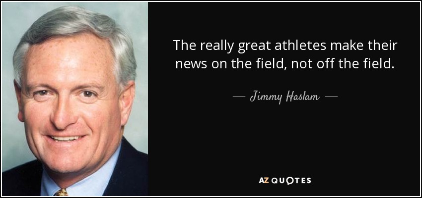 The really great athletes make their news on the field, not off the field. - Jimmy Haslam