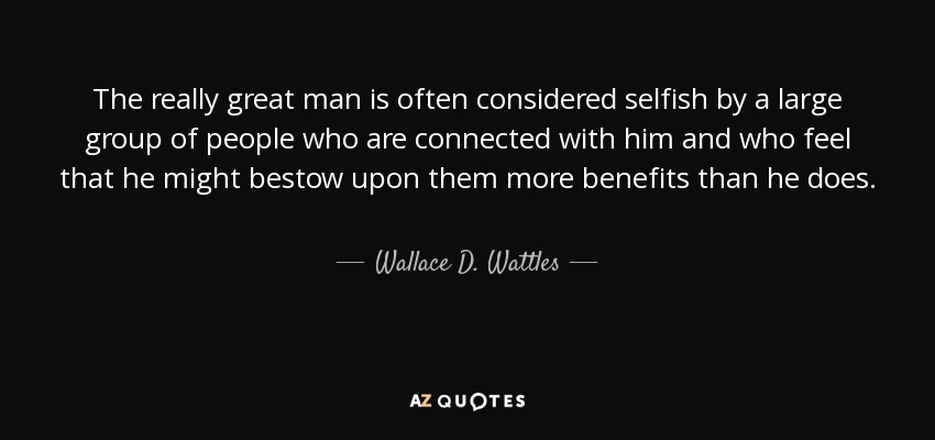 The really great man is often considered selfish by a large group of people who are connected with him and who feel that he might bestow upon them more benefits than he does. - Wallace D. Wattles