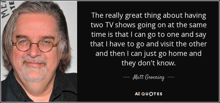 The really great thing about having two TV shows going on at the same time is that I can go to one and say that I have to go and visit the other and then I can just go home and they don't know. - Matt Groening