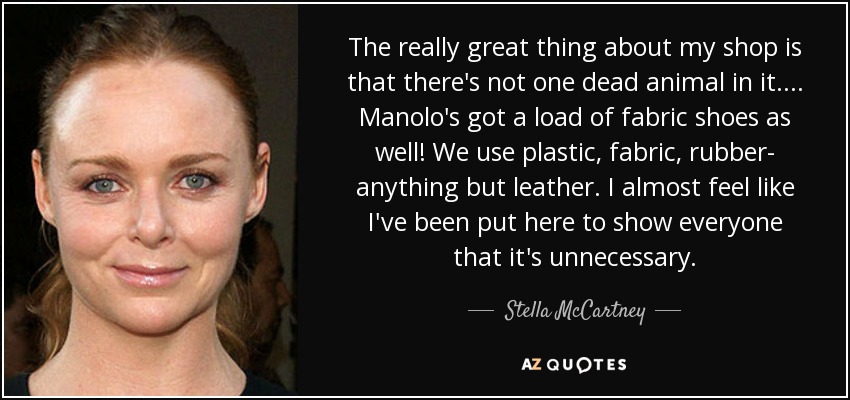 The really great thing about my shop is that there's not one dead animal in it. ... Manolo's got a load of fabric shoes as well! We use plastic, fabric, rubber- anything but leather. I almost feel like I've been put here to show everyone that it's unnecessary. - Stella McCartney