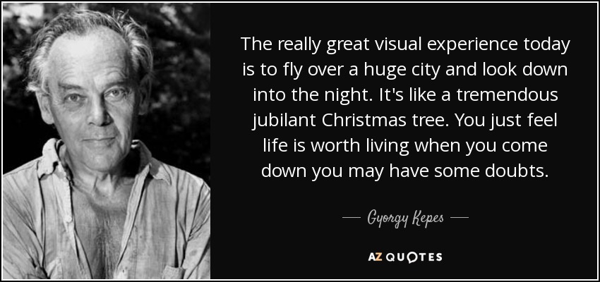 The really great visual experience today is to fly over a huge city and look down into the night. It's like a tremendous jubilant Christmas tree. You just feel life is worth living when you come down you may have some doubts. - Gyorgy Kepes