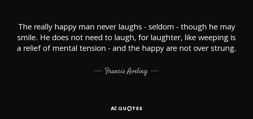 The really happy man never laughs - seldom - though he may smile. He does not need to laugh, for laughter, like weeping is a relief of mental tension - and the happy are not over strung. - Francis Aveling