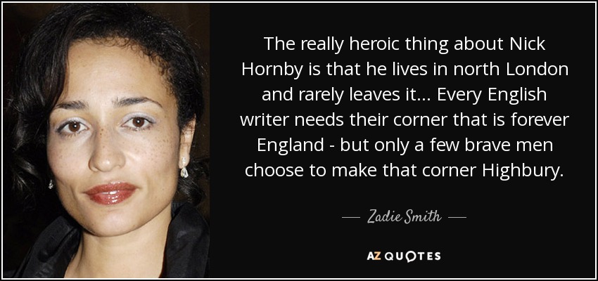 The really heroic thing about Nick Hornby is that he lives in north London and rarely leaves it... Every English writer needs their corner that is forever England - but only a few brave men choose to make that corner Highbury. - Zadie Smith