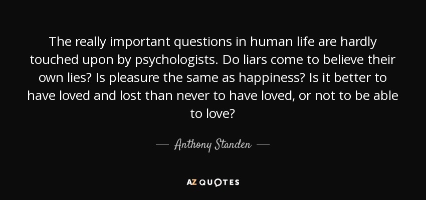 The really important questions in human life are hardly touched upon by psychologists. Do liars come to believe their own lies? Is pleasure the same as happiness? Is it better to have loved and lost than never to have loved, or not to be able to love? - Anthony Standen