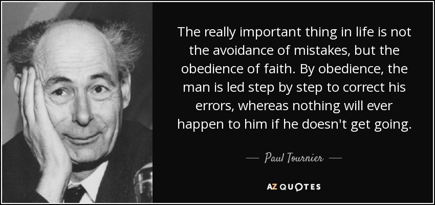 The really important thing in life is not the avoidance of mistakes, but the obedience of faith. By obedience, the man is led step by step to correct his errors, whereas nothing will ever happen to him if he doesn't get going. - Paul Tournier