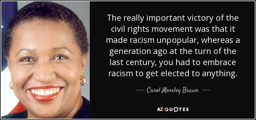 The really important victory of the civil rights movement was that it made racism unpopular, whereas a generation ago at the turn of the last century, you had to embrace racism to get elected to anything. - Carol Moseley Braun