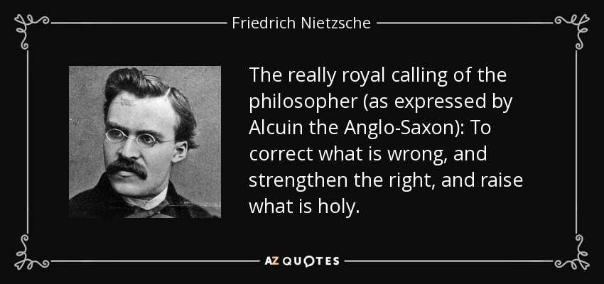 The really royal calling of the philosopher (as expressed by Alcuin the Anglo-Saxon): To correct what is wrong, and strengthen the right, and raise what is holy. - Friedrich Nietzsche