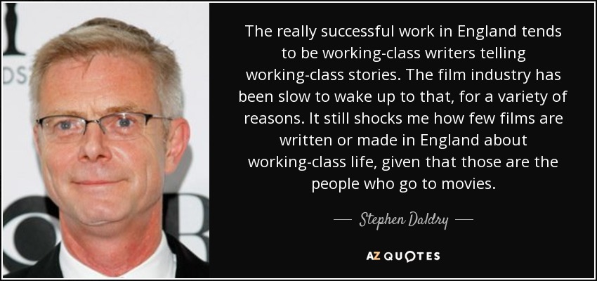 The really successful work in England tends to be working-class writers telling working-class stories. The film industry has been slow to wake up to that, for a variety of reasons. It still shocks me how few films are written or made in England about working-class life, given that those are the people who go to movies. - Stephen Daldry